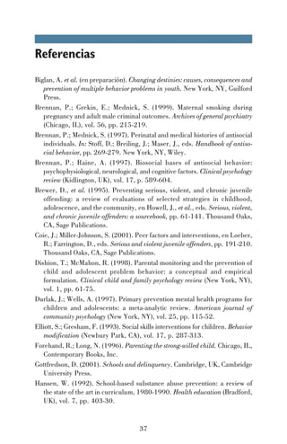 Referencias
Biglan, A. et al. (en preparación). Changing destinies: causes, consequences and
prevention of multiple behavior problems in youth. New York, NY, Guilford
Press.
Brennan, P.; Grekin, E.; Mednick, S. (1999). Maternal smoking during
pregnancy and adult male criminal outcomes. Archives of general psychiatry
(Chicago, IL), vol. 56, pp. 215-219.
Brennan, P.; Mednick, S. (1997). Perinatal and medical histories of antisocial
individuals. In: Stoff, D.; Breiling, J.; Maser, J., eds. Handbook of antisocial behavior, pp. 269-279. New York, NY, Wiley.
Brennan, P.; Raine, A. (1997). Biosocial bases of antisocial behavior:
psychophysiological, neurological, and cognitive factors. Clinical psychology
review (Kidlington, UK), vol. 17, p. 589-604.
Brewer, D., et al. (1995). Preventing serious, violent, and chronic juvenile
offending: a review of evaluations of selected strategies in childhood,
adolescence, and the community, en Howell, J., et al., eds. Serious, violent,
and chronic juvenile offenders: a sourcebook, pp. 61-141. Thousand Oaks,
CA, Sage Publications.
Coie, J.; Miller-Johnson, S. (2001). Peer factors and interventions, en Loeber,
R.; Farrington, D., eds. Serious and violent juvenile offenders, pp. 191-210.
Thousand Oaks, CA, Sage Publications.
Dishion, T.; McMahon, R. (1998). Parental monitoring and the prevention of
child and adolescent problem behavior: a conceptual and empirical
formulation. Clinical child and family psychology review (New York, NY),
vol. 1, pp. 61-75.
Durlak, J.; Wells, A. (1997). Primary prevention mental health programs for
children and adolescents: a meta-analytic review. American journal of
community psychology (New York, NY), vol. 25, pp. 115-52.
Elliott, S.; Gresham, F. (1993). Social skills interventions for children. Behavior
modification (Newbury Park, CA), vol. 17, p. 287-313.
Forehand, R.; Long, N. (1996). Parenting the strong-willed child. Chicago, IL,
Contemporary Books, Inc.
Gottfredson, D. (2001). Schools and delinquency. Cambridge, UK, Cambridge
University Press.
Hansen, W. (1992). School-based substance abuse prevention: a review of
the state of the art in curriculum, 1980-1990. Health education (Bradford,
UK), vol. 7, pp. 403-30.

37

 
