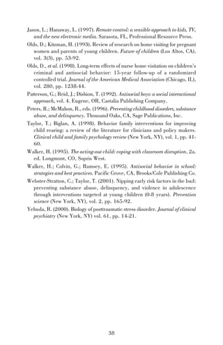 Jason, L.; Hanaway, L. (1997). Remote control: a sensible approach to kids, TV,
and the new electronic media. Sarasota, FL, Professional Resource Press.
Olds, D.; Kitzman, H. (1993). Review of research on home visiting for pregnant
women and parents of young children. Future of children (Los Altos, CA),
vol. 3(3), pp. 53-92.
Olds, D., et al. (1998). Long-term effects of nurse home visitation on children’s
criminal and antisocial behavior: 15-year follow-up of a randomized
controlled trial. Journal of the American Medical Association (Chicago, IL),
vol. 280, pp. 1238-44.
Patterson, G.; Reid, J.; Dishion, T. (1992). Antisocial boys: a social interactional
approach, vol. 4. Eugene, OR, Castalia Publishing Company.
Peters, R.; McMahon, R., eds. (1996). Preventing childhood disorders, substance
abuse, and delinquency. Thousand Oaks, CA, Sage Publications, Inc.
Taylor, T.; Biglan, A. (1998). Behavior family interventions for improving
child rearing: a review of the literature for clinicians and policy makers.
Clinical child and family psychology review (New York, NY), vol. 1, pp. 4160.
Walker, H. (1995). The acting-out child: coping with classroom disruption, 2a.
ed. Longmont, CO, Sopris West.
Walker, H.; Colvin, G.; Ramsey, E. (1995). Antisocial behavior in school:
strategies and best practices. Pacific Grove, CA, Brooks/Cole Publishing Co.
Webster-Stratton, C.; Taylor, T. (2001). Nipping early risk factors in the bud:
preventing substance abuse, delinquency, and violence in adolescence
through interventions targeted at young children (0-8 years). Prevention
science (New York, NY), vol. 2, pp. 165-92.
Yehuda, R. (2000). Biology of posttraumatic stress disorder. Journal of clinical
psychiatry (New York, NY) vol. 61, pp. 14-21.

38

 