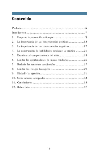 Contenido
Prefacio ................................................................................... 5
Introducción ............................................................................. 7
1.

Empezar la prevención a tiempo .......................................... 9

2.

La importancia de las consecuencias positivas .................... 13

3.

La importancia de las consecuencias negativas ................... 17

4.

La construcción de habilidades mediante la práctica .......... 21

5.

Examinar el comportamiento del niño ................................ 23

6.

Limitar las oportunidades de malas conductas ................... 25

7.

Reducir las tensiones ambientales .................................... 27

8.

Limitar los riesgos biológicos ........................................... 29

9.

Disuadir la agresión ......................................................... 31

10. Crear normas apropiadas .................................................. 33
11. Conclusiones ................................................................... 35
12. Referencias ..................................................................... 37

3

 