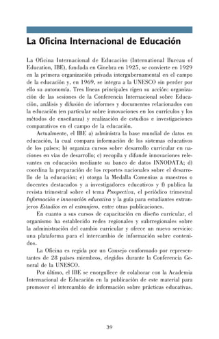 La Oficina Internacional de Educación
La Oficina Internacional de Educación (International Bureau of
Education, IBE), fundada en Ginebra en 1925, se convierte en 1929
en la primera organización privada intergubernamental en el campo
de la educación y, en 1969, se integra a la UNESCO sin perder por
ello su autonomía. Tres líneas principales rigen su acción: organización de las sesiones de la Conferencia Internacional sobre Educación, análisis y difusión de informes y documentos relacionados con
la educación (en particular sobre innovaciones en los currículos y los
métodos de enseñanza) y realización de estudios e investigaciones
comparativos en el campo de la educación.
Actualmente, el IBE a) administra la base mundial de datos en
educación, la cual compara información de los sistemas educativos
de los países; b) organiza cursos sobre desarrollo curricular en naciones en vías de desarrollo; c) recopila y difunde innovaciones relevantes en educación mediante su banco de datos INNODATA; d)
coordina la preparación de los reportes nacionales sobre el desarrollo de la educación; e) otorga la Medalla Comenius a maestros o
docentes destacados y a investigadores educativos y f) publica la
revista trimestral sobre el tema Prospectiva, el periódico trimestral
Información e innovación educativa y la guía para estudiantes extranjeros Estudios en el extranjero, entre otras publicaciones.
En cuanto a sus cursos de capacitación en diseño curricular, el
organismo ha establecido redes regionales y subrregionales sobre
la administración del cambio curricular y ofrece un nuevo servicio:
una plataforma para el intercambio de información sobre contenidos.
La Oficina es regida por un Consejo conformado por representantes de 28 países miembros, elegidos durante la Conferencia General de la UNESCO.
Por último, el IBE se enorgullece de colaborar con la Academia
Internacional de Educación en la publicación de este material para
promover el intercambio de información sobre prácticas educativas.

39

 