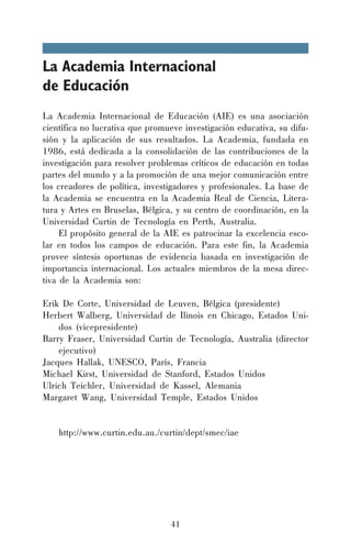 La Academia Internacional
de Educación
La Academia Internacional de Educación (AIE) es una asociación
científica no lucrativa que promueve investigación educativa, su difusión y la aplicación de sus resultados. La Academia, fundada en
1986, está dedicada a la consolidación de las contribuciones de la
investigación para resolver problemas críticos de educación en todas
partes del mundo y a la promoción de una mejor comunicación entre
los creadores de política, investigadores y profesionales. La base de
la Academia se encuentra en la Academia Real de Ciencia, Literatura y Artes en Bruselas, Bélgica, y su centro de coordinación, en la
Universidad Curtin de Tecnología en Perth, Australia.
El propósito general de la AIE es patrocinar la excelencia escolar en todos los campos de educación. Para este fin, la Academia
provee síntesis oportunas de evidencia basada en investigación de
importancia internacional. Los actuales miembros de la mesa directiva de la Academia son:
Erik De Corte, Universidad de Leuven, Bélgica (presidente)
Herbert Walberg, Universidad de Ilinois en Chicago, Estados Unidos (vicepresidente)
Barry Fraser, Universidad Curtin de Tecnología, Australia (director
ejecutivo)
Jacques Hallak, UNESCO, París, Francia
Michael Kirst, Universidad de Stanford, Estados Unidos
Ulrich Teichler, Universidad de Kassel, Alemania
Margaret Wang, Universidad Temple, Estados Unidos
http://www.curtin.edu.au./curtin/dept/smec/iae

41

 