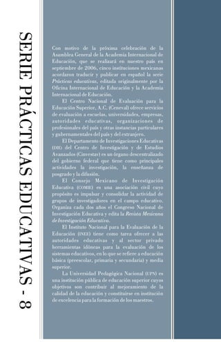 SERIE PRÁCTICAS EDUCATIVAS - 8

Con motivo de la próxima celebración de la
Asamblea General de la Academia Internacional de
Educación, que se realizará en nuestro país en
septiembre de 2006, cinco instituciones mexicanas
acordaron traducir y publicar en español la serie
Prácticas educativas, editada originalmente por la
Oficina Internacional de Educación y la Academia
Internacional de Educación.
El Centro Nacional de Evaluación para la
Educación Superior, A.C. (Ceneval) ofrece servicios
de evaluación a escuelas, universidades, empresas,
autoridades educativas, organizaciones de
profesionales del país y otras instancias particulares
y gubernamentales del país y del extranjero.
El Departamento de Investigaciones Educativas
(DIE) del Centro de Investigación y de Estudios
Avanzados (Cinvestav) es un órgano descentralizado
del gobierno federal que tiene como principales
actividades la investigación, la enseñanza de
posgrado y la difusión.
El Consejo Mexicano de Investigación
Educativa (COMIE) es una asociación civil cuyo
propósito es impulsar y consolidar la actividad de
grupos de investigadores en el campo educativo.
Organiza cada dos años el Congreso Nacional de
Investigación Educativa y edita la Revista Mexicana
de Investigación Educativa.
El Instituto Nacional para la Evaluación de la
Educación (INEE) tiene como tarea ofrecer a las
autoridades educativas y al sector privado
herramientas idóneas para la evaluación de los
sistemas educativos, en lo que se refiere a educación
básica (preescolar, primaria y secundaria) y media
superior.
La Universidad Pedagógica Nacional (UPN) es
una institución pública de educación superior cuyos
objetivos son contribuir al mejoramiento de la
calidad de la educación y constituirse en institución
de excelencia para la formación de los maestros.

 