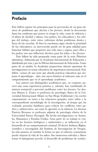 Prefacio
Este folleto expone los principios para la prevención de un gran número de problemas que afectan a los jóvenes, desde la descortesía
hasta las conductas que ponen en riesgo la vida, como la violencia y
el abuso de alcohol y tabaco. Los padres, los educadores y los colegas del trabajo, entre otros, enfrentan dichos problemas dentro y
fuera de las escuelas. Si bien la enseñanza sigue siendo la prioridad
de los educadores, su intervención puede ser de gran utilidad para
fomentar hábitos que propicien una vida sana y segura, pues ellos y
los padres son una influencia decisiva para los niños y los jóvenes.
Este folleto ha sido preparado como parte de la serie Prácticas
educativas, elaborada por la Academia Internacional de Educación y
distribuida por ésta y por la Oficina Internacional de Educación. Como
parte de su misión, la Academia proporciona síntesis oportunas de
investigaciones en temas educativos de importancia internacional. Este
folleto –octavo de una serie que aborda prácticas educativas que mejoran el aprendizaje– abre una nueva frontera al enfocarse más en el
comportamiento que en el aprendizaje académico.
Los autores son distinguidos académicos que, en conjunto, poseen una vasta experiencia práctica y, además, han contribuido de
manera sustancial a prevenir problemas entre los jóvenes. La doctora Sharon L. Foster es profesora de psicología clínica de la Universidad Internacional Alliant en San Diego (California) y ha escrito
copiosamente en torno a las relaciones grupales entre niños y la
correspondiente metodología de la investigación, al tiempo que ha
evaluado asesorías familiares para reducir los conflictos entre padres y adolescentes, así como la agresión en la infancia. La doctora
Patricia Brennan es profesora adjunta de psicología clínica de la
Universidad Emory (Georgia). Ha hecho investigaciones en Australia, Dinamarca y Estados Unidos. Gran parte de su trabajo se centra en los factores biológicos y ambientales y su influencia en el
desarrollo de un comportamiento criminal. El doctor Anthony Biglan,
científico e investigador del Instituto de Investigación de Oregon,
ha sido pionero al estudiar la forma en que el esfuerzo comunitario
puede mejorar la vida de los niños. Sus numerosos artículos y libros
tratan el tabaquismo juvenil, el desarrollo de problemas de conduc5

 
