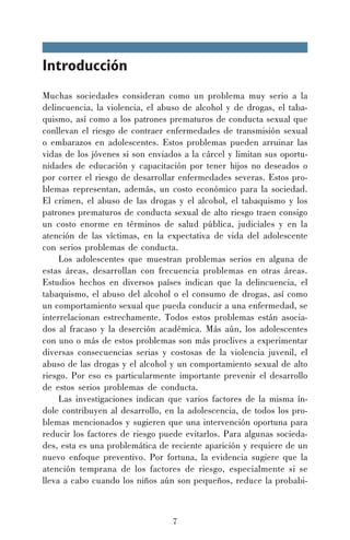 Introducción
Muchas sociedades consideran como un problema muy serio a la
delincuencia, la violencia, el abuso de alcohol y de drogas, el tabaquismo, así como a los patrones prematuros de conducta sexual que
conllevan el riesgo de contraer enfermedades de transmisión sexual
o embarazos en adolescentes. Estos problemas pueden arruinar las
vidas de los jóvenes si son enviados a la cárcel y limitan sus oportunidades de educación y capacitación por tener hijos no deseados o
por correr el riesgo de desarrollar enfermedades severas. Estos problemas representan, además, un costo económico para la sociedad.
El crimen, el abuso de las drogas y el alcohol, el tabaquismo y los
patrones prematuros de conducta sexual de alto riesgo traen consigo
un costo enorme en términos de salud pública, judiciales y en la
atención de las víctimas, en la expectativa de vida del adolescente
con serios problemas de conducta.
Los adolescentes que muestran problemas serios en alguna de
estas áreas, desarrollan con frecuencia problemas en otras áreas.
Estudios hechos en diversos países indican que la delincuencia, el
tabaquismo, el abuso del alcohol o el consumo de drogas, así como
un comportamiento sexual que pueda conducir a una enfermedad, se
interrelacionan estrechamente. Todos estos problemas están asociados al fracaso y la deserción académica. Más aún, los adolescentes
con uno o más de estos problemas son más proclives a experimentar
diversas consecuencias serias y costosas de la violencia juvenil, el
abuso de las drogas y el alcohol y un comportamiento sexual de alto
riesgo. Por eso es particularmente importante prevenir el desarrollo
de estos serios problemas de conducta.
Las investigaciones indican que varios factores de la misma índole contribuyen al desarrollo, en la adolescencia, de todos los problemas mencionados y sugieren que una intervención oportuna para
reducir los factores de riesgo puede evitarlos. Para algunas sociedades, esta es una problemática de reciente aparición y requiere de un
nuevo enfoque preventivo. Por fortuna, la evidencia sugiere que la
atención temprana de los factores de riesgo, especialmente si se
lleva a cabo cuando los niños aún son pequeños, reduce la probabi-

7

 
