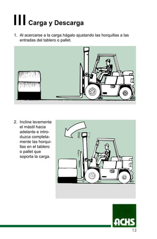 IIICarga y Descarga
1. Al acercarse a la carga hágalo ajustando las horquillas a las
entradas del tablero o pallet.
2. Incline levemente
el mástil hacia
adelante e intro-
duzca completa-
mente las horqui-
llas en el tablero
o pallet que
soporta la carga.
13
 