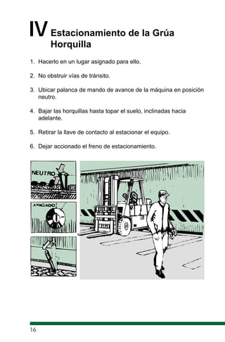 IVEstacionamiento de la Grúa
Horquilla
1. Hacerlo en un lugar asignado para ello.
2. No obstruir vías de tránsito.
3. Ubicar palanca de mando de avance de la máquina en posición
neutro.
4. Bajar las horquillas hasta topar el suelo, inclinadas hacia
adelante.
5. Retirar la llave de contacto al estacionar el equipo.
6. Dejar accionado el freno de estacionamiento.
16
 