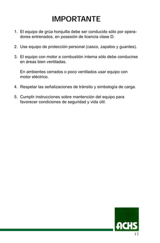 IMPORTANTE
1. El equipo de grúa horquilla debe ser conducido sólo por opera-
dores entrenados, en posesión de licencia clase D.
2. Use equipo de protección personal (casco, zapatos y guantes).
3. El equipo con motor a combustión interna sólo debe conducirse
en áreas bien ventiladas.
En ambientes cerrados o poco ventilados usar equipo con
motor eléctrico.
4. Respetar las señalizaciones de tránsito y simbología de carga.
5. Cumplir instrucciones sobre mantención del equipo para
favorecer condiciones de seguridad y vida útil.
17
 