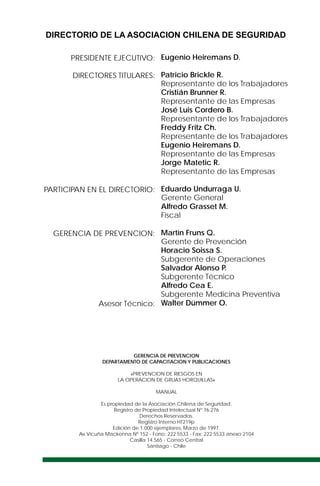 Eugenio Heiremans D.
Patricio Brickle R.
Representante de los Trabajadores
Cristián Brunner R.
Representante de las Empresas
José Luis Cordero B.
Representante de los Trabajadores
Freddy Fritz Ch.
Representante de los Trabajadores
Eugenio Heiremans D.
Representante de las Empresas
Jorge Matetic R.
Representante de las Empresas
Eduardo Undurraga U.
Gerente General
Alfredo Grasset M.
Fiscal
Martín Fruns Q.
Gerente de Prevención
Horacio Soissa S.
Subgerente de Operaciones
Salvador Alonso P.
Subgerente Técnico
Alfredo Cea E.
Subgerente Medicina Preventiva
Walter Dümmer O.
PRESIDENTE EJECUTIVO:
DIRECTORES TITULARES:
PARTICIPAN EN EL DIRECTORIO:
GERENCIA DE PREVENCION:
Asesor Técnico:
DIRECTORIO DE LA ASOCIACION CHILENA DE SEGURIDAD
GERENCIA DE PREVENCION
DEPARTAMENTO DE CAPACITACION Y PUBLICACIONES
«PREVENCION DE RIESGOS EN
LA OPERACION DE GRUAS HORQUILLAS»
MANUAL
Es propiedad de la Asociación Chilena de Seguridad.
Registro de Propiedad Intelectual Nº 76.276
Derechos Reservados.
Registro Interno HT219p
Edición de 1.000 ejemplares, Marzo de 1997.
Av.Vicuña Mackenna Nº 152 - Fono: 222 5533 - Fax: 222 5533 anexo 2104
Casilla 14.565 - Correo Central
Santiago - Chile
 
