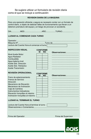 Se sugiere utilizar un formulario de revisión diaria
como el que se incluye a continuación:
REVISION DIARIA DE LA MAQUINA
Para una operación eficiente y segura es necesario contar con un formato de
control diario, a objeto de detectar fallas de funcionamiento que llevan a un
deterioro prematuro del equipo y al riesgo de provocar un accidente.
DIA.................MES.................................AÑO..................TURNO.....................
LLENAR AL COMENZAR CADA TURNO
Operador:.....................................................................................................................
Máquina Nº...................................................Turno de.................................................
Lectura del Cuenta Hora al comenzar el turno
INSPECCION VISUAL
Nivel Aceite Motor
Agua Radiador
Combustible
Agua batería-nivel
Aceite Sist. Dirección
Aceite Sist. Hidráulico
Aceite Transmisión
REVISIÓN OPERACIONAL
Freno de estacionamiento
Frenos de Servicio
Dirección
Mecanismo de Elevación
Mecanismo de Inclinación
Caja de Cambios
Instrumentos Indicadores
Elevación horquillas al máximo
Inclinación horquillas al máximo
LLENAR AL TERMINAR EL TURNO
Lectura del Cuenta Hora al terminar el turno
Observaciones o Comentarios.....................................................................................
......................................................................................................................................
Firma del Operador Firma del Supervisor
CONFORME
Observaciones:........................
...................................................
...................................................
...................................................
...................................................
...................................................
...................................................
...................................................
SI NO
Observaciones:........................
...................................................
...................................................
...................................................
...................................................
...................................................
...................................................
...................................................
...................................................
...................................................
CONFORME
SI NO
19
 