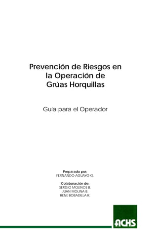 Prevención de Riesgos en
la Operación de
Grúas Horquillas
Guía para el Operador
Preparado por:
FERNANDO AGUAYO G.
Colaboración de:
SERGIO MOLINOS B.
JUAN MOLINA B.
RENE BOBADILLA R.
 