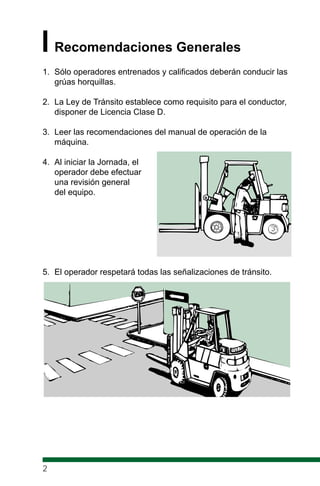 IRecomendaciones Generales
1. Sólo operadores entrenados y calificados deberán conducir las
grúas horquillas.
2. La Ley de Tránsito establece como requisito para el conductor,
disponer de Licencia Clase D.
3. Leer las recomendaciones del manual de operación de la
máquina.
4. Al iniciar la Jornada, el
operador debe efectuar
una revisión general
del equipo.
5. El operador respetará todas las señalizaciones de tránsito.
2
 
