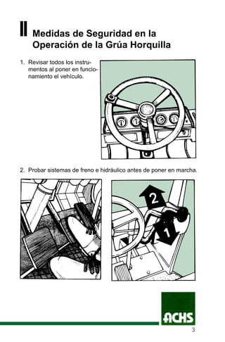 II Medidas de Seguridad en la
Operación de la Grúa Horquilla
1. Revisar todos los instru-
mentos al poner en funcio-
namiento el vehículo.
2. Probar sistemas de freno e hidráulico antes de poner en marcha.
3
 