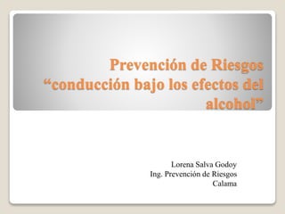 Prevención de Riesgos 
“conducción bajo los efectos del 
alcohol” 
Lorena Salva Godoy 
Ing. Prevención de Riesgos 
Calama 
 