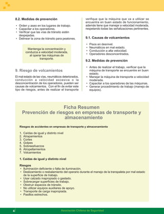 8.2. Medidas de prevención                             verifique que la máquina que va a utilizar se
                                                           encuentra en buen estado de funcionamiento,
    · Orden y aseo en los lugares de trabajo.              además tiene que manejar a velocidad moderada,
    · Capacitar a los operadores.                          respetando todas las señalizaciones pertinentes.
    · Verificar que las vías de tránsito estén
      despejadas.
    · Delinear la zona de tránsito para peatones.          9.1. Causas de volcamientos

                                                           ·   Pisos en desnivel.
               Mantenga la concentración y                 ·   Neumáticos en mal estado.
             conduzca a velocidad moderada,                ·   Conducción a alta velocidad.
                al operar las máquinas de                  ·   Operadores desconcentrados.
                        transporte.
                                                           9.2. Medidas de prevención

                                                           · Antes de realizar el trabajo, verificar que la
    9. Riesgo de volcamientos                                máquina de transporte se encuentre en buen
                                                             estado.
    El mal estado de las vías, neumáticos deteriorados,    · Manejar la máquina de transporte a velocidad
    conducción a velocidad excesiva o la                     moderada.
    desconcentración de los operadores, pueden ser         · Capacitar a los operadores de las máquinas.
    causas de volcamientos. Con el fin de evitar este      · Generar procedimiento de trabajo (manejo de
    tipo de riesgos, antes de realizar el transporte         equipos).




                             Ficha Resumen
            Prevención de riesgos en empresas de transporte y
                              almacenamiento
       Riesgos de accidentes en empresas de transporte y almacenamiento

       1.   Caídas de igual y distinto nivel
       2.   Atrapamientos
       3.   Cortes
       4.   Golpes
       5.   Sobreesfuerzos
       6.   Atropellamientos
       7.   Volcamientos

       1. Caídas de igual y distinto nivel

       Riesgos
       · Iluminación deficiente o falta de iluminación.
       · Deslizamiento o resbalamiento del operario durante el manejo de la transpaleta por mal estado
         de la superficie de trabajo.
       · Usar calzado inapropiado o gastado.
       · Sobrecargar superficies de trabajo.
       · Obstruir espacios de tránsito.
       · No utilizar equipos auxiliares de apoyo.
       · Transporte de carga inapropiada.
       · Pasillos estrechos.




4                                         Asociación Chilena de Seguridad
 
