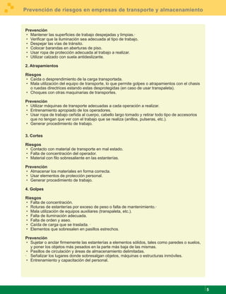 Prevención de riesgos en empresas de transporte y almacenamiento


Prevención
· Mantener las superficies de trabajo despejadas y limpias.·
· Verificar que la iluminación sea adecuada al tipo de trabajo.
· Despejar las vías de tránsito.
· Colocar barandas en aberturas de piso.
· Usar ropa de protección adecuada al trabajo a realizar.
· Utilizar calzado con suela antideslizante.

2. Atrapamientos

Riesgos
· Caída o desprendimiento de la carga transportada.
· Mala utilización del equipo de transporte, lo que permite golpes o atrapamientos con el chasis
  o ruedas directrices estando estas desprotegidas (en caso de usar transpaleta).
· Choques con otras maquinarias de transportes.

Prevención
· Utilizar máquinas de transporte adecuadas a cada operación a realizar.
· Entrenamiento apropiado de los operadores.
· Usar ropa de trabajo ceñida al cuerpo, cabello largo tomado y retirar todo tipo de accesorios
  que no tengan que ver con el trabajo que se realiza (anillos, pulseras, etc.).
· Generar procedimiento de trabajo.

3. Cortes

Riesgos
· Contacto con material de transporte en mal estado.
· Falta de concentración del operador.
· Material con filo sobresaliente en las estanterías.

Prevención
· Almacenar los materiales en forma correcta.
· Usar elementos de protección personal.
· Generar procedimiento de trabajo.

4. Golpes

Riesgos
· Falta de concentración.
· Roturas de estanterías por exceso de peso o falta de mantenimiento.·
· Mala utilización de equipos auxiliares (transpaleta, etc.).
· Falta de iluminación adecuada.
· Falta de orden y aseo.
· Caída de carga que se traslada. ·
· Elementos que sobresalen en pasillos estrechos.

Prevención
· Sujetar o anclar firmemente las estanterías a elementos sólidos, tales como paredes o suelos,
  y poner los objetos más pesados en la parte más baja de las mismas.
· Pasillos de circulación y áreas de almacenamiento delimitadas.
· Señalizar los lugares donde sobresalgan objetos, máquinas o estructuras inmóviles.
· Entrenamiento y capacitación del personal.




                                                                                                   5
 