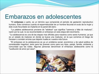 Embarazos en adolescentes
*El embarazo o parto, es un término que comprende el periodo de gestación reproductivo
humano. Éste comienza cuando el espermatozoide de un hombre fecunda el ovulo de la mujer y
éste ovulo fecundado se implanta en la pared del útero.
*La palabra adolescencia proviene de "adolece" que significa "carencia o falta de madurez",
razón por la cual, no es recomendable un embarazo en esta etapa del crecimiento.
*La adolescencia es una de las etapas mas difíciles para nosotros como seres humanos, ya que
es un estado de madurez en donde se busca una madurez, en la que corremos el riesgo de
fracasar o cometer errores que dejarán huella en nuestra vida futura.
*El embarazo en la adolescencia es ya un problema social, económico y de salud pública de
considerable magnitud, tanto para los jóvenes como para sus hijos, pareja, familia, ambiente y
comunidad que los rodea. Algunas personas denominan el embarazo adolescente como la
"sustitución de amor por sexo".
 