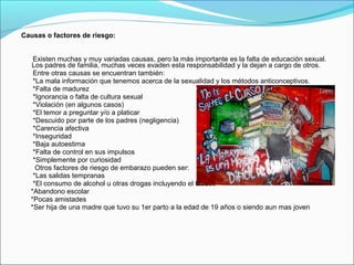 Causas o factores de riesgo:
Existen muchas y muy variadas causas, pero la más importante es la falta de educación sexual.
Los padres de familia, muchas veces evaden esta responsabilidad y la dejan a cargo de otros.
Entre otras causas se encuentran también:
*La mala información que tenemos acerca de la sexualidad y los métodos anticonceptivos.
*Falta de madurez
*Ignorancia o falta de cultura sexual
*Violación (en algunos casos)
*El temor a preguntar y/o a platicar
*Descuido por parte de los padres (negligencia)
*Carencia afectiva
*Inseguridad
*Baja autoestima
*Falta de control en sus impulsos
*Simplemente por curiosidad
Otros factores de riesgo de embarazo pueden ser:
*Las salidas tempranas
*El consumo de alcohol u otras drogas incluyendo el tabaco
*Abandono escolar
*Pocas amistades
*Ser hija de una madre que tuvo su 1er parto a la edad de 19 años o siendo aun mas joven
 