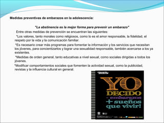 Medidas preventivas de embarazos en la adolescencia:
"La abstinencia es la mejor forma para prevenir un embarazo"
Entre otras medidas de prevención se encuentran las siguientes:
*Los valores, tanto morales como religiosos, como lo es el amor responsable, la fidelidad, el
respeto por la vida y la comunicación familiar.
*Es necesario crear más programas para fomentar la información y los servicios que necesitan
los jóvenes, para concientizarlos y lograr una sexualidad responsable, también acercarse a los ya
existentes.
*Medidas de orden general, tanto educativas a nivel sexual, como sociales dirigidas a todos los
jóvenes.
*Modificar comportamientos sociales que fomenten la actividad sexual, como la publicidad,
revistas y la influencia cultural en general.
 