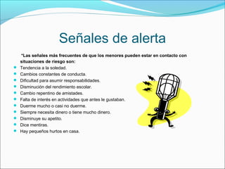Señales de alerta
*Las señales más frecuentes de que los menores pueden estar en contacto con
situaciones de riesgo son:
 Tendencia a la soledad.
 Cambios constantes de conducta.
 Dificultad para asumir responsabilidades.
 Disminución del rendimiento escolar.
 Cambio repentino de amistades.
 Falta de interés en actividades que antes le gustaban.
 Duerme mucho o casi no duerme.
 Siempre necesita dinero o tiene mucho dinero.
 Disminuye su apetito.
 Dice mentiras.
 Hay pequeños hurtos en casa.
 
