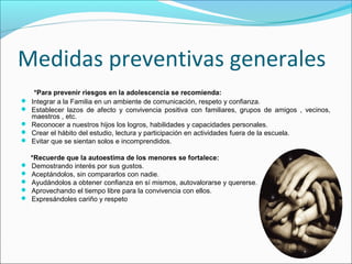 Medidas preventivas generales
*Para prevenir riesgos en la adolescencia se recomienda:
 Integrar a la Familia en un ambiente de comunicación, respeto y confianza.
 Establecer lazos de afecto y convivencia positiva con familiares, grupos de amigos , vecinos,
maestros , etc.
 Reconocer a nuestros hijos los logros, habilidades y capacidades personales.
 Crear el hábito del estudio, lectura y participación en actividades fuera de la escuela.
 Evitar que se sientan solos e incomprendidos.
*Recuerde que la autoestima de los menores se fortalece:
 Demostrando interés por sus gustos.
 Aceptándolos, sin compararlos con nadie.
 Ayudándolos a obtener confianza en sí mismos, autovalorarse y quererse.
 Aprovechando el tiempo libre para la convivencia con ellos.
 Expresándoles cariño y respeto
 