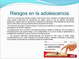 Riesgos en la adolescencia
*Por ser un período de intensos cambios, tanto físicos como mentales, el adolescente muchas
veces puede involucrarse en situaciones de riesgo, como el uso de bebidas alcohólicas,
tabaquismo, drogas, sexo sin protección, embarazos no deseados, enfermedades de transmisión
sexual, entre otras a las que podemos llamar situaciones de riesgo.
*Una situación de riesgo involucra hechos o acciones que exponen a un sujeto a daños físicos y
psicológicos con efectos negativos.
*La adolescencia no es, por tanto, una etapa tormentosa, rebelde o conflictiva, sino de cambios o
transformaciones que pueden llegar a ser problemáticos si no se le facilita al adolescente la
posibilidad de realización de esos cambios o transformaciones.
*Se producen diferentes transformaciones que llevarán al niño hacia el adulto. Estas
transformaciones van a estar influidas por factores sociales, culturales, familiares y personales
que propician el desarrollo de conductas propias de la etapa adulta.
 