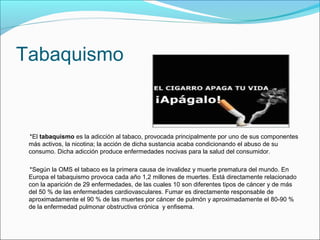Tabaquismo
*El tabaquismo es la adicción al tabaco, provocada principalmente por uno de sus componentes
más activos, la nicotina; la acción de dicha sustancia acaba condicionando el abuso de su
consumo. Dicha adicción produce enfermedades nocivas para la salud del consumidor.
*Según la OMS el tabaco es la primera causa de invalidez y muerte prematura del mundo. En
Europa el tabaquismo provoca cada año 1,2 millones de muertes. Está directamente relacionado
con la aparición de 29 enfermedades, de las cuales 10 son diferentes tipos de cáncer y de más
del 50 % de las enfermedades cardiovasculares. Fumar es directamente responsable de
aproximadamente el 90 % de las muertes por cáncer de pulmón y aproximadamente el 80-90 %
de la enfermedad pulmonar obstructiva crónica y enfisema.
 