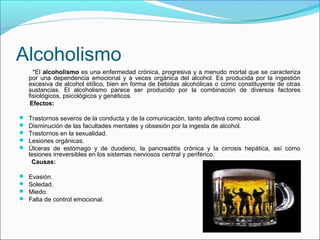 Alcoholismo
*El alcoholismo es una enfermedad crónica, progresiva y a menudo mortal que se caracteriza
por una dependencia emocional y a veces orgánica del alcohol. Es producida por la ingestión
excesiva de alcohol etílico, bien en forma de bebidas alcohólicas o como constituyente de otras
sustancias. El alcoholismo parece ser producido por la combinación de diversos factores
fisiológicos, psicológicos y genéticos.
Efectos:
 Trastornos severos de la conducta y de la comunicación, tanto afectiva como social.
 Disminución de las facultades mentales y obsesión por la ingesta de alcohol.
 Trastornos en la sexualidad.
 Lesiones orgánicas.
 Úlceras de estómago y de duodeno, la pancreatitis crónica y la cirrosis hepática, así como
lesiones irreversibles en los sistemas nerviosos central y periférico.
Causas:
 Evasión.
 Soledad.
 Miedo.
 Falta de control emocional.
 