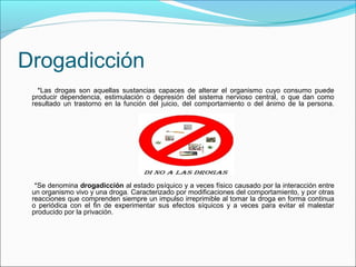 Drogadicción
*Las drogas son aquellas sustancias capaces de alterar el organismo cuyo consumo puede
producir dependencia, estimulación o depresión del sistema nervioso central, o que dan como
resultado un trastorno en la función del juicio, del comportamiento o del ánimo de la persona.
*Se denomina drogadicción al estado psíquico y a veces físico causado por la interacción entre
un organismo vivo y una droga. Caracterizado por modificaciones del comportamiento, y por otras
reacciones que comprenden siempre un impulso irreprimible al tomar la droga en forma continua
o periódica con el fin de experimentar sus efectos síquicos y a veces para evitar el malestar
producido por la privación.
 