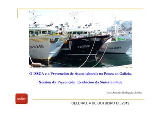 O ISSGA e a Prevención de riscos laborais na Pesca en Galicia. 
Xestión da Prevención. Evolución da Sinistralidade 
José Antonio Rodriguez Arribe 
CELEIRO. 4 DE OUTUBRO DE 2012 
 