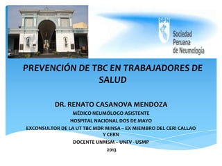 PREVENCIÓN DE TBC EN TRABAJADORES DE
SALUD
DR. RENATO CASANOVA MENDOZA
MÉDICO NEUMÓLOGO ASISTENTE
HOSPITAL NACIONAL DOS DE MAYO
EXCONSULTOR DE LA UT TBC MDR MINSA – EX MIEMBRO DEL CERI CALLAO
Y CERN
DOCENTE UNMSM – UNFV - USMP
2013
 
