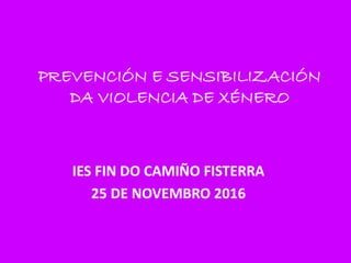 PREVENCIÓN E SENSIBILIZACIÓN
DA VIOLENCIA DE XÉNERO
IES FIN DO CAMIÑO FISTERRA
25 DE NOVEMBRO 2016
 