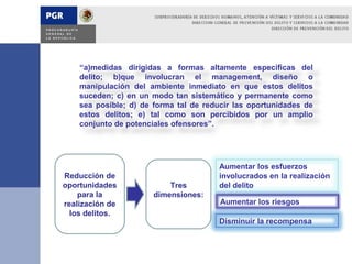 “a)medidas dirigidas a formas altamente especificas del
    delito; b)que involucran el management, diseño o
    manipulación del ambiente inmediato en que estos delitos
    suceden; c) en un modo tan sistemático y permanente como
    sea posible; d) de forma tal de reducir las oportunidades de
    estos delitos; e) tal como son percibidos por un amplio
    conjunto de potenciales ofensores”.




                                       Aumentar los esfuerzos
Reducción de                           involucrados en la realización
oportunidades              Tres        del delito
    para la            dimensiones:
realización de                          Aumentar los riesgos
  los delitos.
                                       Disminuir la recompensa
 