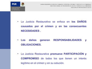 • La Justicia Restaurativa se enfoca en los DAÑOS
  causados por el crimen y en las consecuentes
  NECESIDADES .


• Los    daños     generan     RESPONSABILIDADES   y
  OBLIGACIONES.


• La Justicia Restaurativa promueve PARTICIPACIÓN y
  COMPROMISO de todos los que tienen un interés
  legítimo en el crimen y en su solución.
 