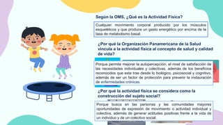 Según la OMS, ¿Qué es la Actividad Física?
Cualquier movimiento corporal producido por los músculos
esqueléticos y que produce un gasto energético por encima de la
tasa de metabolismo basal.
¿Por qué la Organización Panamericana de la Salud
vincula a la actividad física al concepto de salud y calidad
de vida?
Porque permite mejorar la autopercepción, el nivel de satisfacción de
las necesidades individuales y colectivas, además de los beneficios
reconocidos que esta trae desde lo biológico, psicosocial y cognitivo,
además de ser un factor de protección para prevenir la instauración
de enfermedades crónicas.
¿Por qué la actividad física se considera como la
construcción del sujeto social?
Porque busca en las personas y las comunidades mayores
oportunidades de expresión de movimiento o actividad individual y
colectiva, además de generar actitudes positivas frente a la vida de
un individuo y de un colectivo social.
 