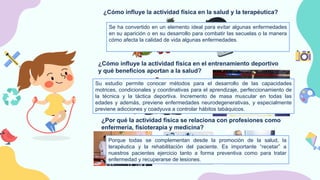 ¿Cómo influye la actividad física en la salud y la terapéutica?
Se ha convertido en un elemento ideal para evitar algunas enfermedades
en su aparición o en su desarrollo para combatir las secuelas o la manera
cómo afecta la calidad de vida algunas enfermedades.
¿Cómo influye la actividad física en el entrenamiento deportivo
y qué beneficios aportan a la salud?
Su estudio permite conocer métodos para el desarrollo de las capacidades
motrices, condicionales y coordinativas para el aprendizaje, perfeccionamiento de
la técnica y la táctica deportiva. Incremento de masa muscular en todas las
edades y además, previene enfermedades neurodegenerativas, y especialmente
previene adicciones y coadyuva a controlar hábitos tabáquicos.
¿Por qué la actividad física se relaciona con profesiones como
enfermería, fisioterapia y medicina?
Porque todas se complementan desde la promoción de la salud, la
terapéutica y la rehabilitación del paciente. Es importante “recetar” a
nuestros pacientes ejercicio tanto a forma preventiva como para tratar
enfermedad y recuperarse de lesiones.
 