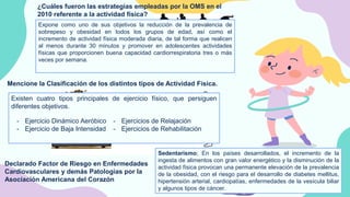 CREDITS: This presentation template was created by
Slidesgo, including icons by Flaticon, infographics &
images by Freepik
¿Cuáles fueron las estrategias empleadas por la OMS en el
2010 referente a la actividad física?
Expone como uno de sus objetivos la reducción de la prevalencia de
sobrepeso y obesidad en todos los grupos de edad, así como el
incremento de actividad física moderada diaria, de tal forma que realicen
al menos durante 30 minutos y promover en adolescentes actividades
físicas que proporcionen buena capacidad cardiorrespiratoria tres o más
veces por semana.
Mencione la Clasificación de los distintos tipos de Actividad Física.
Declarado Factor de Riesgo en Enfermedades
Cardiovasculares y demás Patologías por la
Asociación Americana del Corazón
Sedentarismo; En los países desarrollados, el incremento de la
ingesta de alimentos con gran valor energético y la disminución de la
actividad física provocan una permanente elevación de la prevalencia
de la obesidad, con el riesgo para el desarrollo de diabetes mellitus,
hipertensión arterial, cardiopatías, enfermedades de la vesícula biliar
y algunos tipos de cáncer.
Existen cuatro tipos principales de ejercicio físico, que persiguen
diferentes objetivos.
- Ejercicio Dinámico Aeróbico
- Ejercicio de Baja Intensidad
- Ejercicios de Relajación
- Ejercicios de Rehabilitación
 