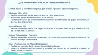 ¿Qué niveles de Educación Física son los recomendados?
La OMS detalla la actividad física por grupos de edad y grupo de población especifica.
Lactantes:
- Juegos interactivos en el suelo.
- Para los que aún no andan, esto incluye 30 minutos en decúbito prono repartidos a lo largo del
día.
Niños de 1-2 Años:
- Realizar actividad física durante al menos 180 minutos, moderadas a intensas.
Niños de 3-4 años:
- Realizar actividad física durante al menos 180 minutos, de los cuales 60 serán de actividad
intensa.
Niños de 5-17 Años:
- Dedicar 60 minutos al día de actividad moderada a intensa, principalmente aeróbicas.
- Realizar actividades aeróbicas intensas, que fortalezcan los músculos y huesos, al menos 3
días a la semana.
La OMS detalla la actividad física por grupos de edad y grupo de población especifica.
Adultos de 18-64 años:
- Realizar actividades aeróbicas moderadas de 150 a 300 minutos.
- Actividades aeróbicas intensas de 75 a 150 minutos.
- Realizar actividades de fortalecimiento muscular que ejerciten todos los grupos musculares, de
2 a más días a la semana.
Adultos Mayores 65+:
- Realizar actividades físicas que hagan hincapié en el equilibrio funcional y la fuerza muscular,
de 3 a más días a la semana.
Mujeres Embarazadas y Puerperio:
- Realizar actividades aeróbicas moderadas y de fortalecimiento muscular durante al menos 150
minutos a lo largo de la semana.
Niños y Adolescentes con Alguna Discapacidad:
- Realizar un promedio de 60 minutos de actividad moderada.
- Incorporar actividad aeróbica intensa y aquellas que fortalezcan los músculos y huesos, al
menos 3 días a la semana.
 