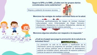 Según la OPS y la OMS, ¿Cuáles son los grupos etarios
considerados como sedentarios?
Mujeres y población de escasos recursos.
Mencione las ventajas de realizar actividad física en la salud.
Menciona algunos estudios con respecto a la respuesta *
Disminuye significativamente los riesgos de contraer diversas
enfermedades como: Enfermedades de Origen Coronario,
Hipertensión, Resistencia a la Insulina, Dislipidemias, además de
prevalecer la Longevidad de nuestros pacientes.
¿Cuál es el papel que juega la promoción de la salud en la
actividad física?
La promoción no solo es la difusión y masificación de la
información acerca de programas de actividad y ejercicio físico,
sino que incluye políticas para la reducción de sedentarismo,
políticas de movilidad urbana, adecuación de espacios públicos y
políticas de salud en enfermedades crónicas.
 