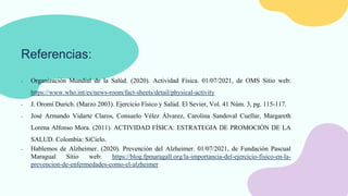 Referencias:
- Organización Mundial de la Salúd. (2020). Actividad Física. 01/07/2021, de OMS Sitio web:
https://www.who.int/es/news-room/fact-sheets/detail/physical-activity
- J. Oromí Durich. (Marzo 2003). Ejercicio Físico y Salúd. El Sevier, Vol. 41 Núm. 3, pg. 115-117.
- José Armando Vidarte Claros, Consuelo Vélez Álvarez, Carolina Sandoval Cuellar, Margareth
Lorena Alfonso Mora. (2011). ACTIVIDAD FÍSICA: ESTRATEGIA DE PROMOCIÓN DE LA
SALUD. Colombia: SiCielo.
- Hablemos de Alzheimer. (2020). Prevención del Alzheimer. 01/07/2021, de Fundación Pascual
Maragual Sitio web: https://blog.fpmaragall.org/la-importancia-del-ejercicio-fisico-en-la-
prevencion-de-enfermedades-como-el-alzheimer
 