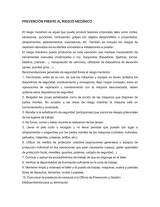 PREVENCIÓN FRENTE AL RIESGO MECÁNICO
El riesgo mecánico es aquel que puede producir lesiones corporales tales como cortes,
abrasiones, punciones, contusiones, golpes por objetos desprendidos o proyectados,
atrapamientos, aplastamientos, quemaduras, etc. También se incluyen los riesgos de
explosión derivados de accidentes vinculados a instalaciones a presión.
El riesgo mecánico puede producirse en toda operación que implique manipulación de
herramientas manuales (motorizadas o no), maquinaria (fresadoras, lijadoras, tornos,
taladros, prensas,…), manipulación de vehículos, utilización de dispositivos de elevación
(grúas, puentes grúa,…).
Recomendaciones generales de seguridad frente al riesgo mecánico:
1. Cerciorarse, antes de su uso, de que las máquinas y equipos no tienen quitados los
dispositivos de seguridad, enclavamiento y emergencia. Bajo ningún concepto, salvo en
operaciones de reparación y mantenimiento con la máquina desconectada, deben
quitarse estos dispositivos de seguridad.
2. Respetar las zonas señalizadas como de acción de las máquinas que disponen de
partes móviles. No acceder a las áreas de riesgo mientras la máquina esté en
funcionamiento o conectada.
3. Atender a la señalización de seguridad (pictogramas) que marca los riesgos potenciales
de los lugares de trabajo.
4. No fumar, comer o beber durante la realización de las tareas.
5. Llevar el pelo corto o recogido y no llevar prendas que puedan dar lugar a
atrapamientos o enganches por las partes móviles de las máquinas (corbatas, bufandas,
pañuelos, colgantes, pulseras, anillos, etc.).
6. Utilizar los medios de protección colectiva (aspiraciones generales) o equipos de
protección individual en las operaciones que sean necesarios (cascos, gafas opantallas
de protección facial, mandiles, guantes, polainas, calzado de seguridad…)
7. Conocer y aplicar los procedimientos de trabajo de que se disponga en el taller.
8. Verificar la disponibilidad de iluminación suficiente en la zona de trabajo.
9. Mantener limpio y ordenado el taller y el puesto de trabajo: máquinas, suelos y paredes
libres de desechos, derrames, virutas o papeles.
10. Comunicar la existencia de residuos a la Oficina de Prevención y Gestión
Medioambiental para su eliminación.
 