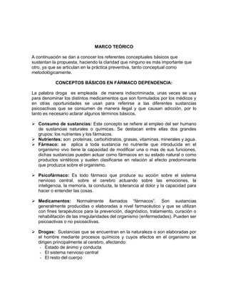MARCO TEÓRICO
A continuación se dan a conocer los referentes conceptuales básicos que
sustentan la propuesta, haciendo la claridad que ninguno es más importante que
otro, ya que se articulan en la práctica preventiva, tanto conceptual como
metodológicamente.
CONCEPTOS BÁSICOS EN FÁRMACO DEPENDENCIA:
La palabra droga es empleada de manera indiscriminada, unas veces se usa
para denominar los distintos medicamentos que son formulados por los médicos y
en otras oportunidades se usan para referirse a las diferentes sustancias
psicoactivas que se consumen de manera ilegal y que causan adicción, por lo
tanto es necesario aclarar algunos términos básicos.
 Consumo de sustancias: Este concepto se refiere al empleo del ser humano
de sustancias naturales o químicas. Se destacan entre ellas dos grandes
grupos: los nutrientes y los fármacos.
 Nutrientes: son proteínas, carbohidratos, grasas, vitaminas, minerales y agua.
 Fármaco: se aplica a toda sustancia no nutriente que introducida en el
organismo vivo tiene la capacidad de modificar una o mas de sus funciones,
dichas sustancias pueden actuar como fármacos en su estado natural o como
productos sintéticos y suelen clasificarse en relación al efecto predominante
que produzca sobre el organismo.
 Psicofármaco: Es todo fármaco que produce su acción sobre el sistema
nervioso central, sobre el cerebro actuando sobre las emociones, la
inteligencia, la memoria, la conducta, la tolerancia al dolor y la capacidad para
hacer o entender las cosas.
 Medicamentos: Normalmente llamados “fármacos”. Son sustancias
generalmente producidas o elaboradas a nivel farmacéutico y que se utilizan
con fines terapéuticos para la prevención, diagnóstico, tratamiento, curación o
rehabilitación de las irregularidades del organismo (enfermedades). Pueden ser
psicoactivas o no psicoactivas.
 Drogas: Sustancias que se encuentran en la naturaleza o son elaboradas por
el hombre mediante procesos químicos y cuyos efectos en el organismo se
dirigen principalmente al cerebro, afectando:
- Estado de ánimo y conducta
- El sistema nervioso central
- El resto del cuerpo
 
