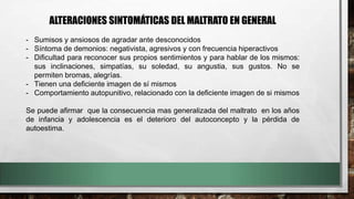 ALTERACIONES SINTOMÁTICAS DEL MALTRATO EN GENERAL
- Sumisos y ansiosos de agradar ante desconocidos
- Síntoma de demonios: negativista, agresivos y con frecuencia hiperactivos
- Dificultad para reconocer sus propios sentimientos y para hablar de los mismos:
sus inclinaciones, simpatías, su soledad, su angustia, sus gustos. No se
permiten bromas, alegrías.
- Tienen una deficiente imagen de sí mismos
- Comportamiento autopunitivo, relacionado con la deficiente imagen de si mismos
Se puede afirmar que la consecuencia mas generalizada del maltrato en los años
de infancia y adolescencia es el deterioro del autoconcepto y la pérdida de
autoestima.
 