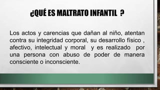 ¿QUÉ ES MALTRATO INFANTIL ?
Los actos y carencias que dañan al niño, atentan
contra su integridad corporal, su desarrollo físico ,
afectivo, intelectual y moral y es realizado por
una persona con abuso de poder de manera
consciente o inconsciente.
 