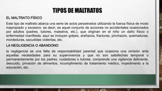 TIPOS DE MALTRATOS
EL MALTRATO FÍSICO
Este tipo de maltrato abarca una serie de actos perpetrados utilizando la fuerza física de modo
inapropiado y excesivo. es decir, es aquel conjunto de acciones no accidentales ocasionados
por adultos (padres, tutores, maestros, etc.), que originan en el niño un daño físico o
enfermedad manifiesta. aquí se incluyen golpes, arañazos, fracturas, pinchazos, quemaduras,
mordeduras, sacudidas violentas, etc.
LA NEGLIGENCIA O ABANDONO
la negligencia es una falta de responsabilidad parental que ocasiona una omisión ante
aquellas necesidades para su supervivencia y que no son satisfechas temporal o
permanentemente por los padres, cuidadores o tutores. comprende una vigilancia deficiente,
descuido, privación de alimentos, incumplimiento de tratamiento médico, impedimento a la
educación, etc.
 