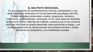 EL MALTRATO EMOCIONAL
Es aquel conjunto de manifestaciones crónicas, persistentes y muy
destructivas que amenazan el normal desarrollo psicológico del niño.
Estas conductas comprenden insultos, desprecios, rechazos,
indiferencia, confinamientos, amenazas, en fin, toda clase de hostilidad
verbal hacia el niño. Este tipo de maltrato, ocasiona que en los primeros
años del niño, éste no pueda desarrollar adecuadamente el apego, y en
los años posteriores se sienta excluido del ambiente familiar y social,
afectando su autoestima y sus habilidades sociales.
 