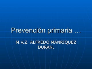 Prevención primaria … M.V.Z. ALFREDO MANRIQUEZ DURAN. 
