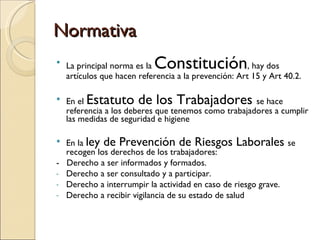 Normativa La principal norma es la  Constitución , hay dos artículos que hacen referencia a la prevención: Art 15 y Art 40.2. En el  Estatuto de los Trabajadores  se hace referencia a los deberes que tenemos como trabajadores a cumplir las medidas de seguridad e higiene En la  ley de Prevención de Riesgos Laborales  se recogen los derechos de los trabajadores:  -  Derecho a ser informados y formados. Derecho a ser consultado y a participar. Derecho a interrumpir la actividad en caso de riesgo grave. Derecho a recibir vigilancia de su estado de salud 