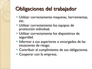 Obligaciones del trabajador Utilizar correctamente maquinas, herramientas, etc. Utilizar correctamente los equipos de protección individual. Utilizar correctamente los dispositivos de seguridad. Informar a sus superiores o encargados de las situaciones de riesgo. Contribuir al cumplimiento de sus obligaciones. Cooperar con la empresa. 