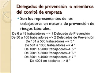 Delegados de prevención  o miembros del comité de empresa Son los representantes de los trabajadores en materia de prevención de riesgos laborales. De 6 a 49 trabajadores --> 1 Delegado de Prevención  De 50 a 100 trabajadores --> 2 Delegados de Prevención De 101 a 500 trabajadores --> 3 "  De 501 a 1000 trabajadores --> 4 "  De 1001 a 2000 trabajadores--> 5 "  De 2001 a 3000 trabajadores--> 6 "  De 3001 a 4000 trabajadores--> 7 "  De 4001 en adelante --> 8 "  