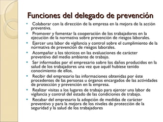 Funciones del delegado de prevención Colaborar con la dirección de la empresa en la mejora de la acción preventiva.  Promover y fomentar la cooperación de los trabajadores en la ejecución de la normativa sobre prevención de riesgos laborales.  Ejercer una labor de vigilancia y control sobre el cumplimiento de la normativa de prevención de riesgos laborales.  Acompañar a los técnicos en las evaluaciones de carácter preventivo del medio ambiente de trabajo.  Ser informados por el empresario sobre los daños producidos en la salud de los trabajadores una vez que aquél hubiese tenido conocimiento de ellos.  Recibir del empresario las informaciones obtenidas por éste procedentes de las personas u órganos encargados de las actividades de protección y prevención en la empresa.  Realizar visitas a los lugares de trabajo para ejercer una labor de vigilancia y control del estado de las condiciones de trabajo.  Recabar del empresario la adopción de medidas de carácter preventivo y para la mejora de los niveles de protección de la seguridad y la salud de los trabajadores 